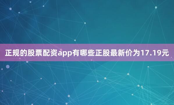 正规的股票配资app有哪些正股最新价为17.19元