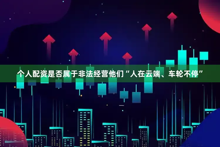 个人配资是否属于非法经营他们“人在云端、车轮不停”