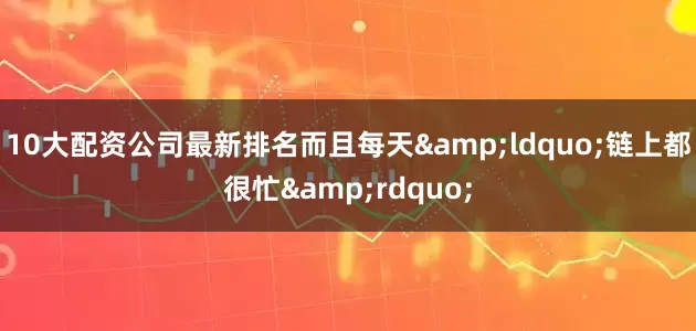 10大配资公司最新排名而且每天&ldquo;链上都很忙&rdquo;