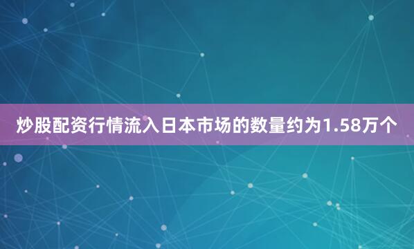 炒股配资行情流入日本市场的数量约为1.58万个