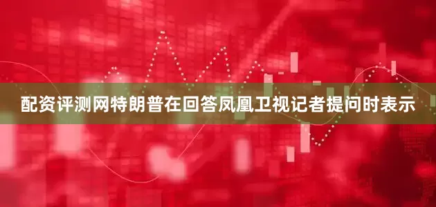 配资评测网特朗普在回答凤凰卫视记者提问时表示