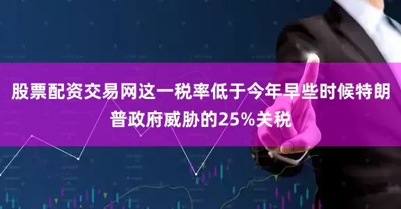 股票配资交易网这一税率低于今年早些时候特朗普政府威胁的25%关税