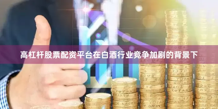 高杠杆股票配资平台在白酒行业竞争加剧的背景下