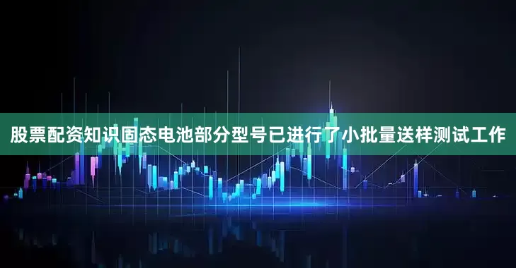 股票配资知识固态电池部分型号已进行了小批量送样测试工作
