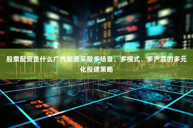 股票配资是什么广汽能源采取多场景、多模式、多产品的多元化投建策略