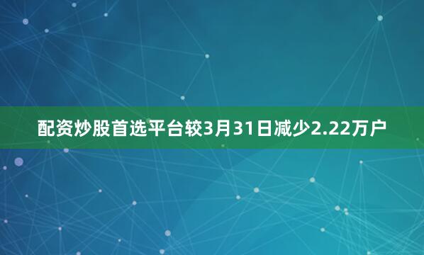 配资炒股首选平台较3月31日减少2.22万户