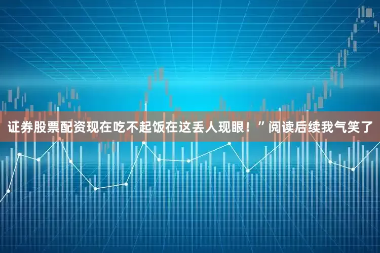 证券股票配资现在吃不起饭在这丢人现眼！”阅读后续我气笑了