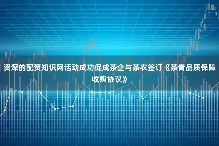 资深的配资知识网活动成功促成茶企与茶农签订《茶青品质保障收购协议》