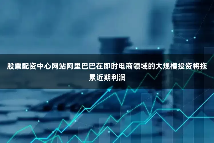股票配资中心网站阿里巴巴在即时电商领域的大规模投资将拖累近期利润