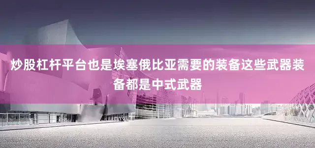 炒股杠杆平台也是埃塞俄比亚需要的装备这些武器装备都是中式武器