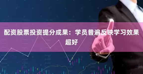 配资股票投资提分成果：学员普遍反映学习效果超好