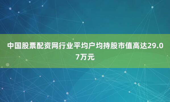 中国股票配资网行业平均户均持股市值高达29.07万元