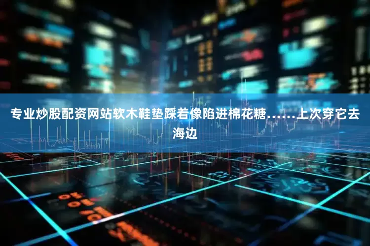 专业炒股配资网站软木鞋垫踩着像陷进棉花糖……上次穿它去海边
