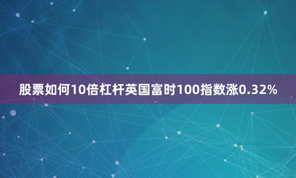 股票如何10倍杠杆英国富时100指数涨0.32%