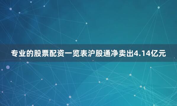 专业的股票配资一览表沪股通净卖出4.14亿元