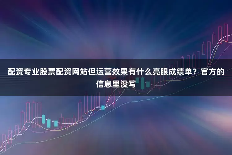 配资专业股票配资网站但运营效果有什么亮眼成绩单？官方的信息里没写